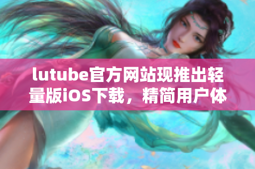 lutube官方网站现推出轻量版iOS下载，精简用户体验超给力