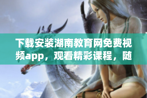 下载安装湖南教育网免费视频app，观看精彩课程，随时随地学习