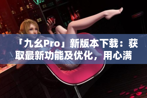 「九幺Pro」新版本下载：获取最新功能及优化，用心满足您的需求