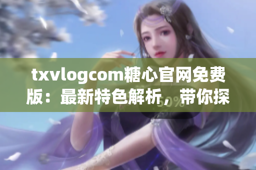 txvlogcom糖心官网免费版：最新特色解析，带你探寻独特之处