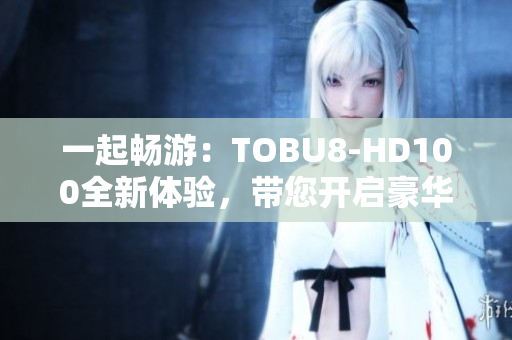 一起畅游：TOBU8-HD100全新体验，带您开启豪华旅程