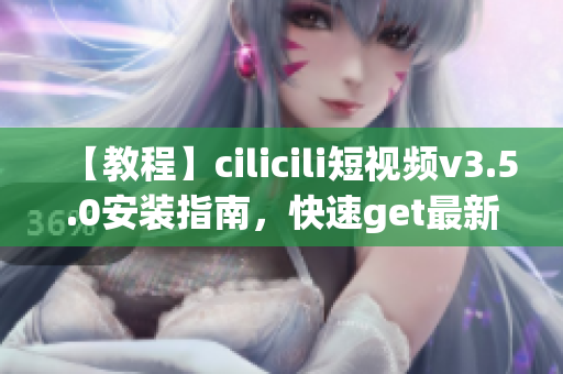 【教程】cilicili短视频v3.5.0安装指南，快速get最新版本，让你玩转短视频的新姿势