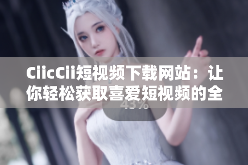 CiicCii短视频下载网站：让你轻松获取喜爱短视频的全新平台