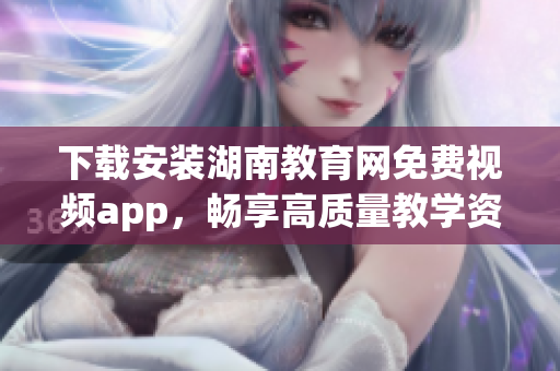 下载安装湖南教育网免费视频app，畅享高质量教学资源