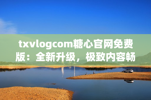 txvlogcom糖心官网免费版：全新升级，极致内容畅享