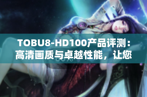 TOBU8-HD100产品评测：高清画质与卓越性能，让您的生活更精彩