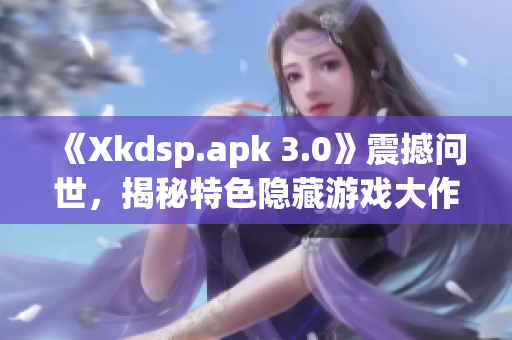 《Xkdsp.apk 3.0》震撼问世，揭秘特色隐藏游戏大作