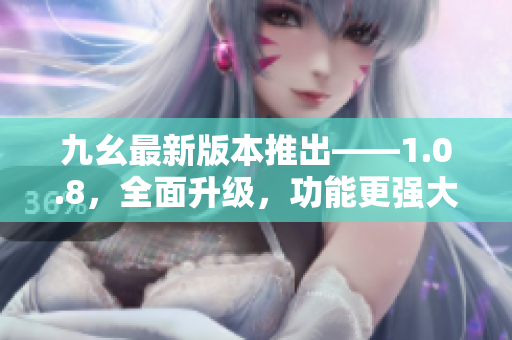 九幺最新版本推出——1.0.8，全面升级，功能更强大