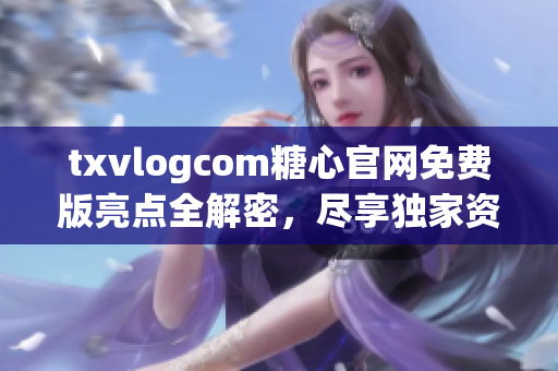 txvlogcom糖心官网免费版亮点全解密，尽享独家资讯与特色功能