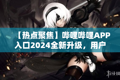 【热点聚焦】哔哩哔哩APP入口2024全新升级，用户体验再升级！