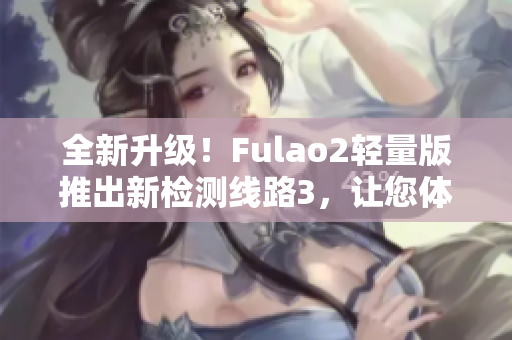 全新升级！Fulao2轻量版推出新检测线路3，让您体验更稳定更快速的服务