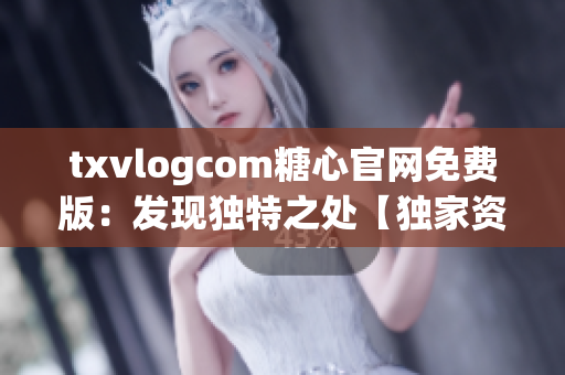 txvlogcom糖心官网免费版：发现独特之处【独家资讯】