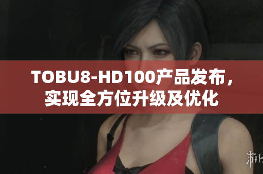 TOBU8-HD100产品发布，实现全方位升级及优化