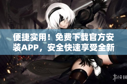 便捷实用！免费下载官方安装APP，安全快速享受全新体验