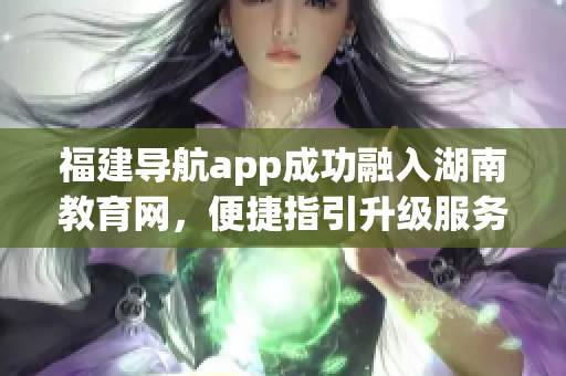 福建导航app成功融入湖南教育网，便捷指引升级服务