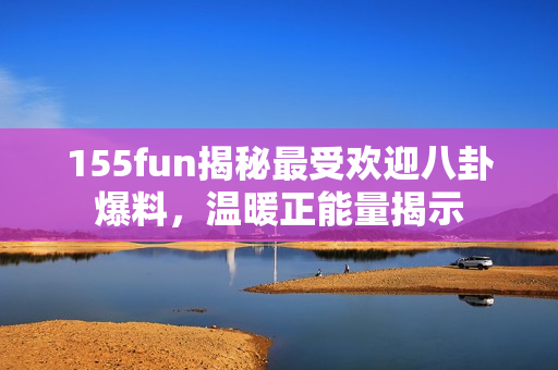 155fun揭秘最受欢迎八卦爆料，温暖正能量揭示