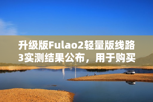 升级版Fulao2轻量版线路3实测结果公布，用于购买前必读的完整分析及评价