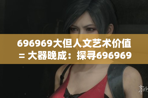 696969大但人文艺术价值 = 大器晚成：探寻696969的人文魅力