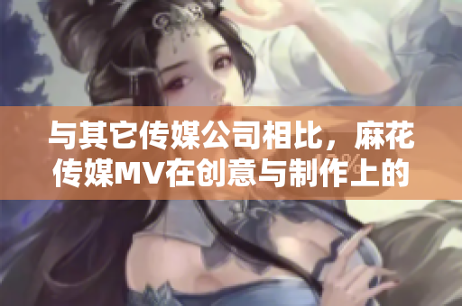 与其它传媒公司相比，麻花传媒MV在创意与制作上的独特优势