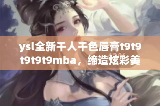 ysl全新千人千色唇膏t9t9t9t9t9mba，缔造炫彩美唇，惊艳全场