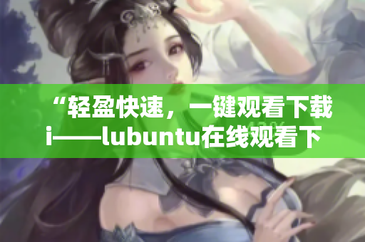 “轻盈快速，一键观看下载i——lubuntu在线观看下载i的便捷特性”