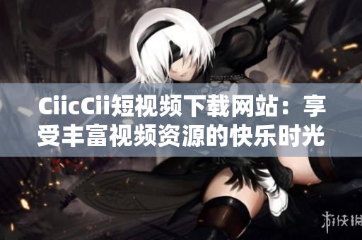 CiicCii短视频下载网站：享受丰富视频资源的快乐时光