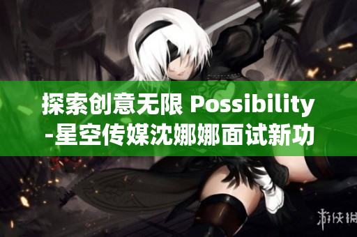 探索创意无限 Possibility-星空传媒沈娜娜面试新功能鲜活体验！