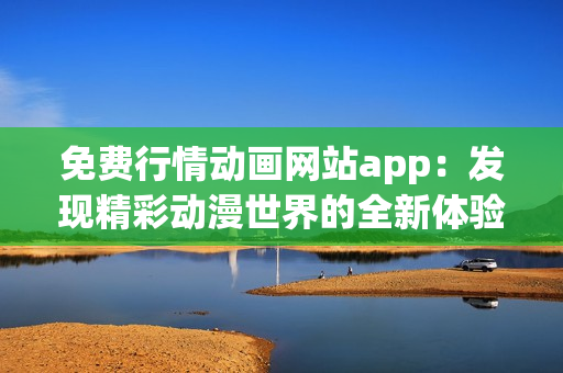 免费行情动画网站app：发现精彩动漫世界的全新体验