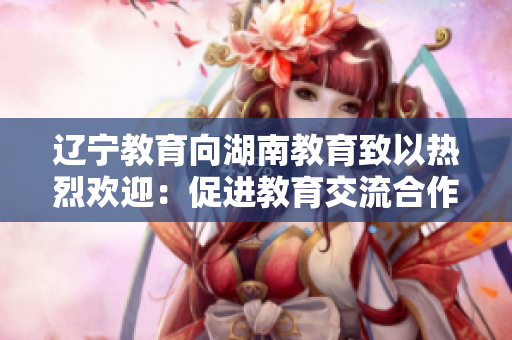 辽宁教育向湖南教育致以热烈欢迎：促进教育交流合作，共创教育发展新篇章