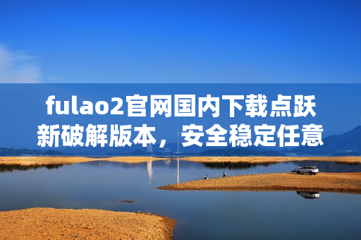 fulao2官网国内下载点跃新破解版本，安全稳定任意畅玩