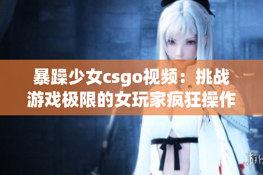 暴躁少女csgo视频：挑战游戏极限的女玩家疯狂操作！