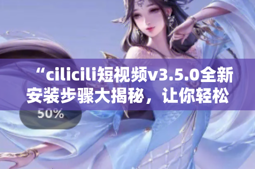 “cilicili短视频v3.5.0全新安装步骤大揭秘，让你轻松畅享热门短视频”