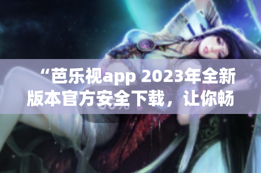 “芭乐视app 2023年全新版本官方安全下载，让你畅享精彩娱乐体验”