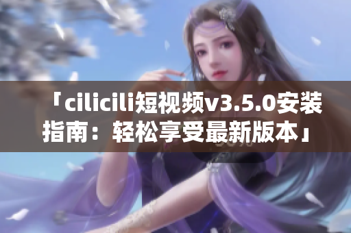 「cilicili短视频v3.5.0安装指南：轻松享受最新版本」