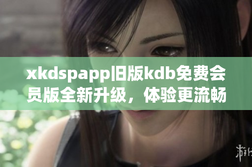 xkdspapp旧版kdb免费会员版全新升级，体验更流畅