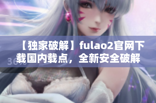 【独家破解】fulao2官网下载国内载点，全新安全破解，下载更自如