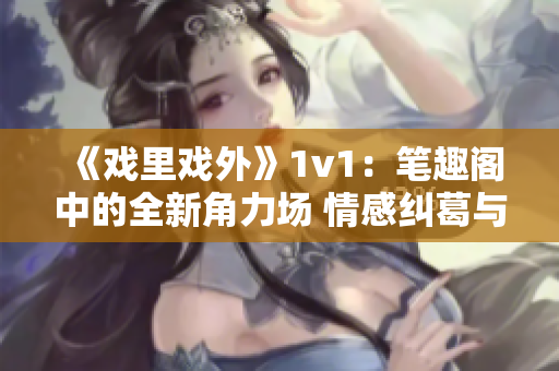 《戏里戏外》1v1：笔趣阁中的全新角力场 情感纠葛与挑战并存