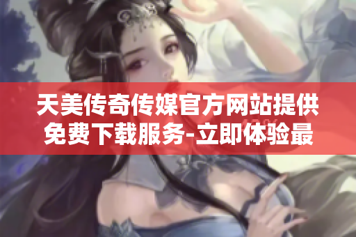 天美传奇传媒官方网站提供免费下载服务-立即体验最新精彩内容