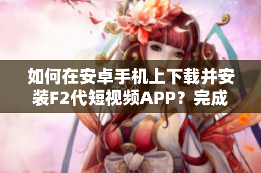 如何在安卓手机上下载并安装F2代短视频APP？完成步骤指南分享