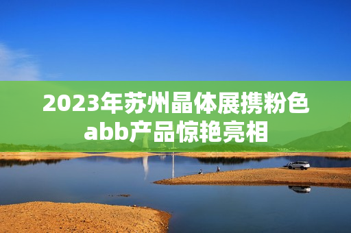 2023年苏州晶体展携粉色abb产品惊艳亮相