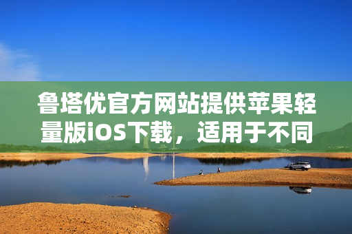 鲁塔优官方网站提供苹果轻量版iOS下载，适用于不同iOS设备