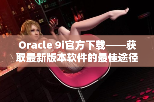 Oracle 9i官方下载——获取最新版本软件的最佳途径