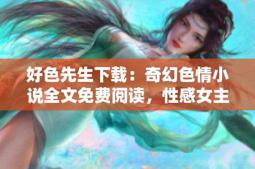 好色先生下载：奇幻色情小说全文免费阅读，性感女主角的魅力故事揭秘