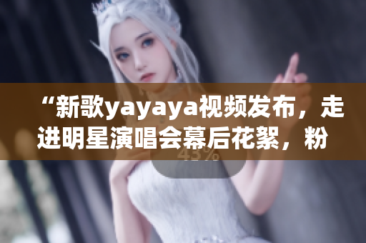 “新歌yayaya视频发布，走进明星演唱会幕后花絮，粉丝期待再次碰撞音乐激情！”