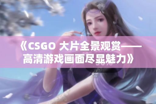 《CSGO 大片全景观赏——高清游戏画面尽显魅力》