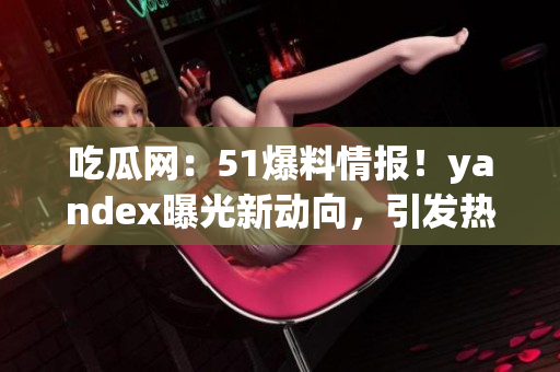 吃瓜网：51爆料情报！yandex曝光新动向，引发热议