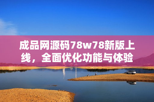 成品网源码78w78新版上线，全面优化功能与体验