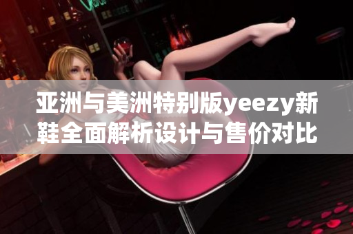 亚洲与美洲特别版yeezy新鞋全面解析设计与售价对比,pk到底谁更火