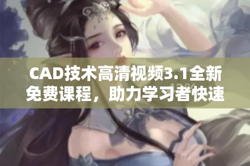 CAD技术高清视频3.1全新免费课程，助力学习者快速掌握CAD设计技能