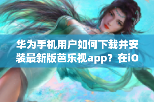 华为手机用户如何下载并安装最新版芭乐视app？在iOS系统上安装芭乐视app的方法分享